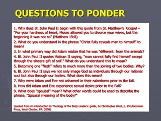 Questions to Ponder 1. Why does Bl. John Paul II begin with this quote from St. Matthew’s  Gospel – “For your hardness of heart, Moses allowed you to divorce your wives, but the beginning it was not so” (Matthew 19:8) 2. What do you understand in the phrase “Christ fully reveals man to himself” to mean? 3. In what primary way did Adam realize that he was “different: from the animals? 4. Bl. John Paul II quotes Vatican II saying, “man cannot fully find himself except through the sincere gift of self.” What do you understand this to mean? 5. Becoming one “flesh” refers to much more than the joining of two bodies. Why? 6. Bl. John Paul II says we not only image God as individuals through our rational soul but also through our bodies. What does this mean? 7. Why were Adam and Eve not ashamed in their nakedness prior to the fall. 8. How did Adam and Eve experience sexual desire prior to the Fall? 9. What does “spousal” mean? What other words could be used to describe the phrase, “Spousal meaning of the body?” (quoted from An introduction to Theology of the Body Leaders: guide, by Christopher West, p. 19 (Ascension Press, West Chester, PA: 2008) 
