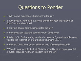 Questions to Ponder 1. Why do we experience shame only after sin? 2. Why does Bl. John Paul II say we should not fear the severity of Christ’s words about lust? 3. How did sexual desire change after the fall? 4. How does lust separate sexuality from God’s love? 5. What is St. Paul referring to when he says we “groan inwardly as we wait for the redemption of our bodies” (Romans 8:23)? 6. How did Christ change our ethos or way of seeing the world? 7 Why do most people think of Christian morality as an oppressive list of rules?  How do we live in freedom from the law? 	 1 