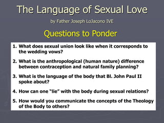 The Language of Sexual Love
                by Father Joseph LoJacono IVE

             Questions to Ponder
1. What does sexual union look like when it corresponds to
   the wedding vows?

2. What is the anthropological (human nature) difference
   between contraception and natural family planning?

3. What is the language of the body that Bl. John Paul II
   spoke about?

4. How can one “lie” with the body during sexual relations?

5. How would you communicate the concepts of the Theology
   of the Body to others?
 