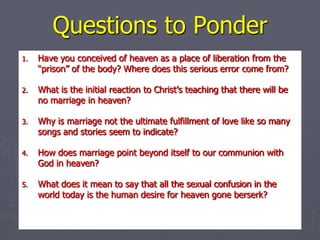 Questions to Ponder Have you conceived of heaven as a place of liberation from the “prison” of the body? Where does this serious error come from? What is the initial reaction to Christ’s teaching that there will be no marriage in heaven? Why is marriage not the ultimate fulfillment of love like so many songs and stories seem to indicate? How does marriage point beyond itself to our communion with God in heaven? What does it mean to say that all the sexual confusion in the world today is the human desire for heaven gone berserk? 