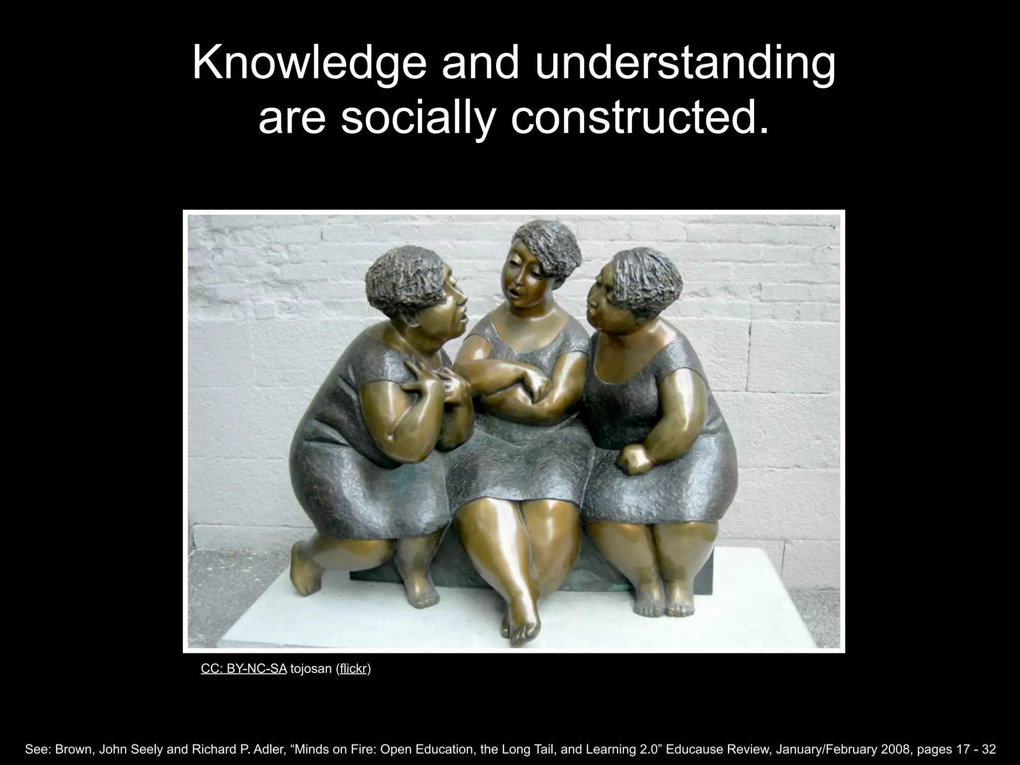 Knowledge and understanding
                             are socially constructed.




                             CC: BY-NC-SA tojosan (flickr)




See: Brown, John Seely and Richard P. Adler, “Minds on Fire: Open Education, the Long Tail, and Learning 2.0” Educause Review, January/February 2008, pages 17 - 32
 