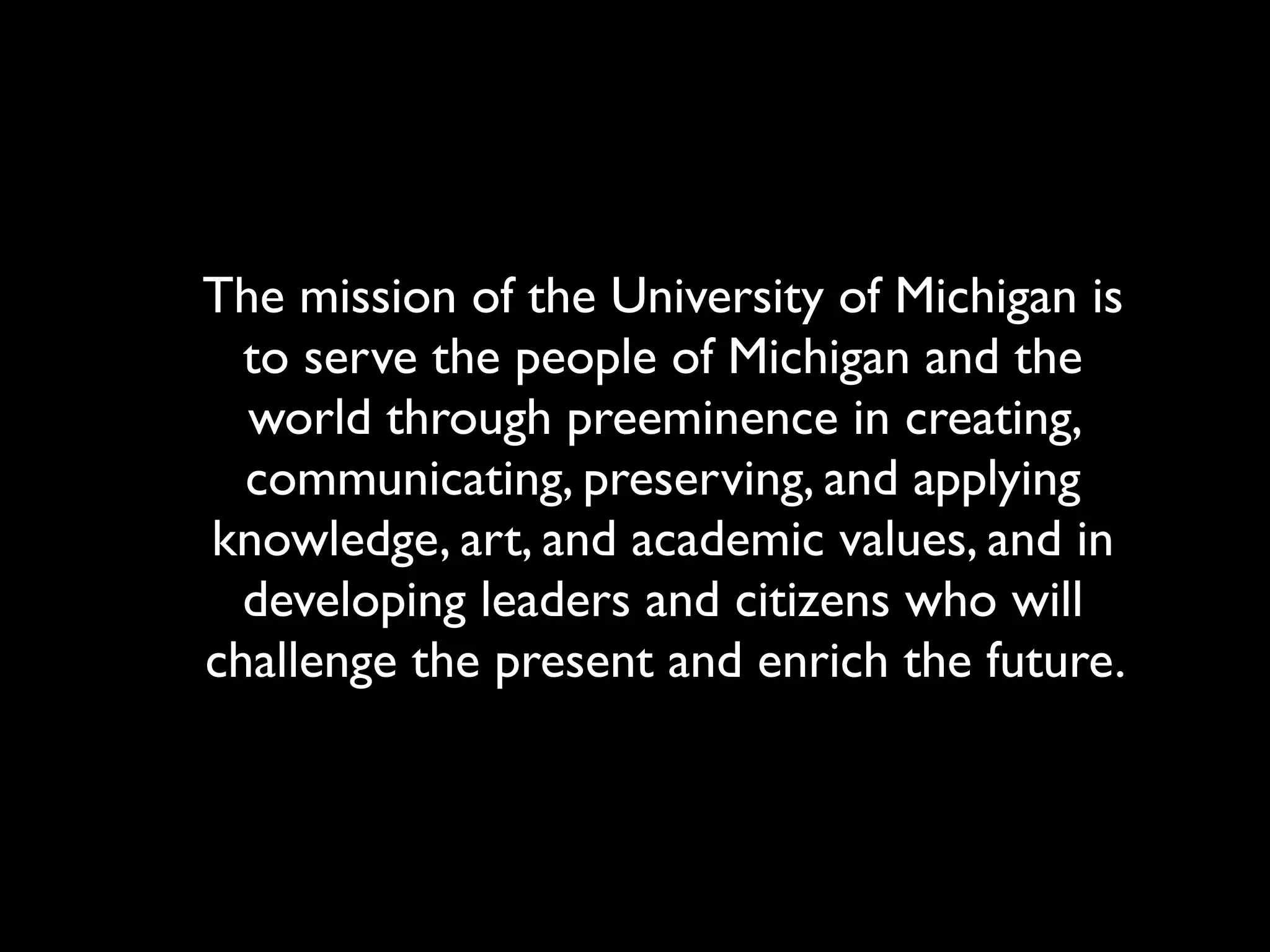 The mission of the University of Michigan is
  to serve the people of Michigan and the
  world through preeminence in creating,
  communicating, preserving, and applying
knowledge, art, and academic values, and in
  developing leaders and citizens who will
challenge the present and enrich the future.
 