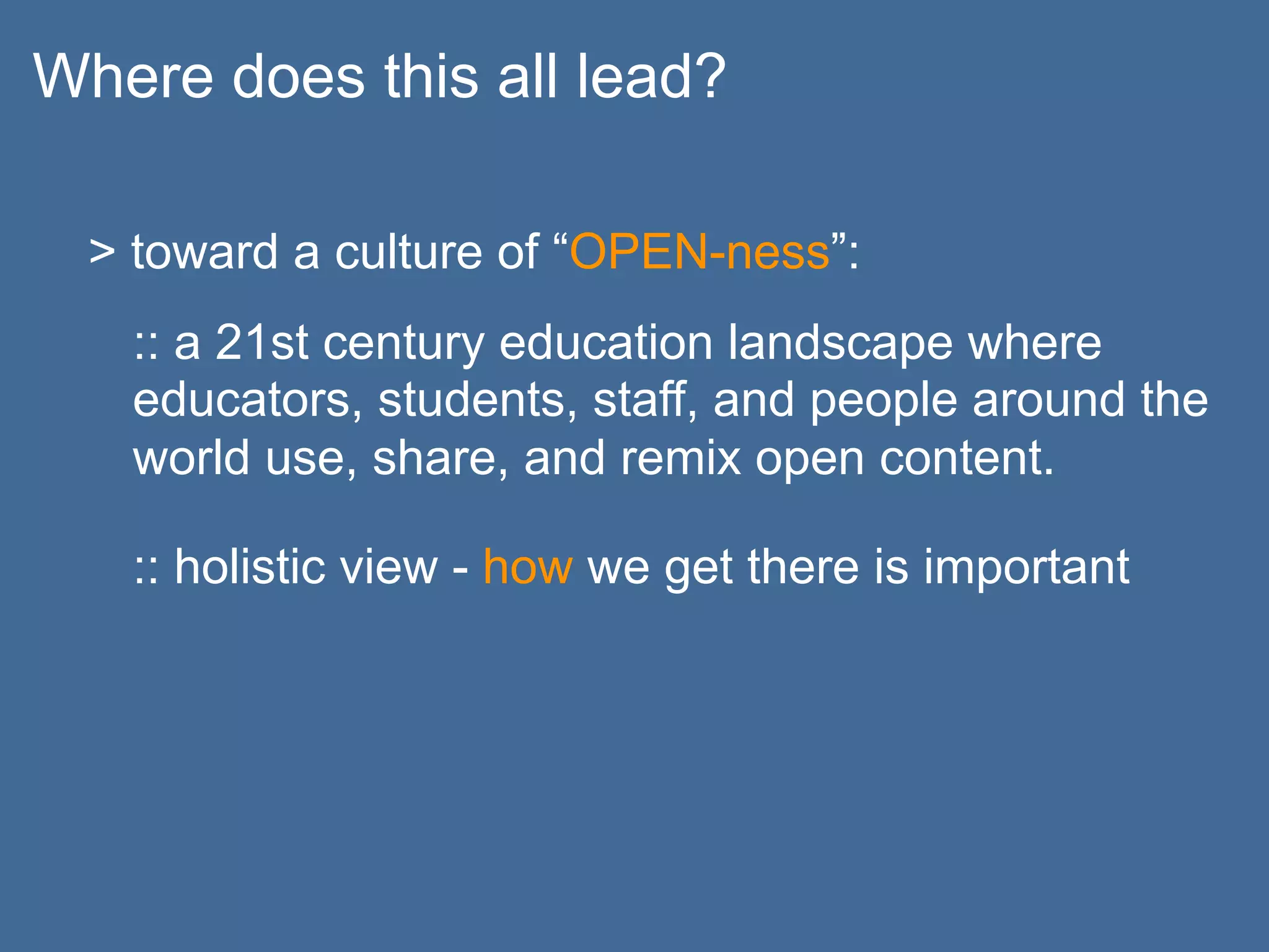 Where does this all lead?

  > toward a culture of “OPEN-ness”:
   :: a 21st century education landscape where
   educators, students, staff, and people around the
   world use, share, and remix open content.

   :: holistic view - how we get there is important
 