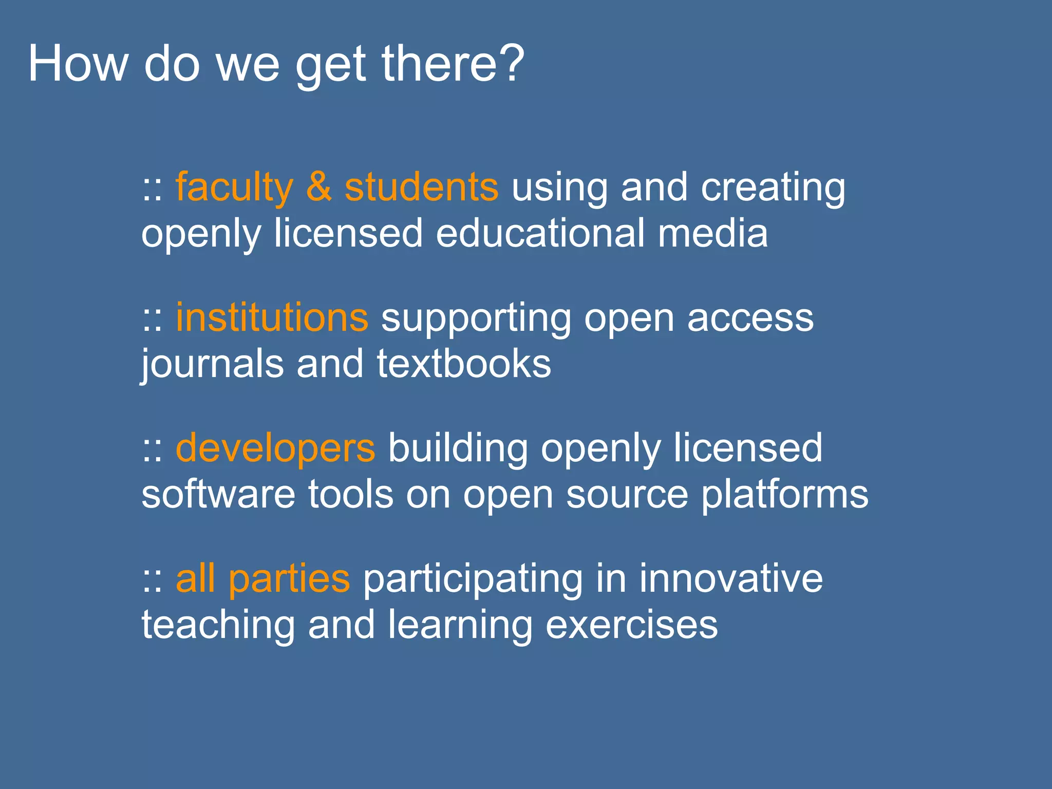 How do we get there?

    :: faculty & students using and creating
    openly licensed educational media

    :: institutions supporting open access
    journals and textbooks

    :: developers building openly licensed
    software tools on open source platforms

    :: all parties participating in innovative
    teaching and learning exercises
 