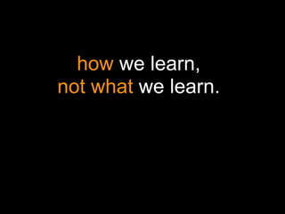 how we learn,
not what we learn.
 