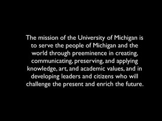 The mission of the University of Michigan is
  to serve the people of Michigan and the
  world through preeminence in creating,
  communicating, preserving, and applying
knowledge, art, and academic values, and in
  developing leaders and citizens who will
challenge the present and enrich the future.
 