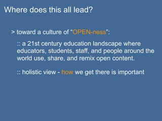 Where does this all lead?

  > toward a culture of “OPEN-ness”:
   :: a 21st century education landscape where
   educators, students, staff, and people around the
   world use, share, and remix open content.

   :: holistic view - how we get there is important
 