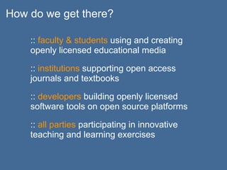 How do we get there?

    :: faculty & students using and creating
    openly licensed educational media

    :: institutions supporting open access
    journals and textbooks

    :: developers building openly licensed
    software tools on open source platforms

    :: all parties participating in innovative
    teaching and learning exercises
 