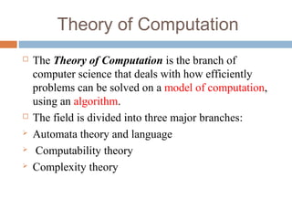 Theory of Computation
 The Theory of Computation is the branch of 
computer science that deals with how efficiently 
problems can be solved on a model of computation, 
using an algorithm. 
 The field is divided into three major branches:
 Automata theory and language
  Computability theory
 Complexity theory
 