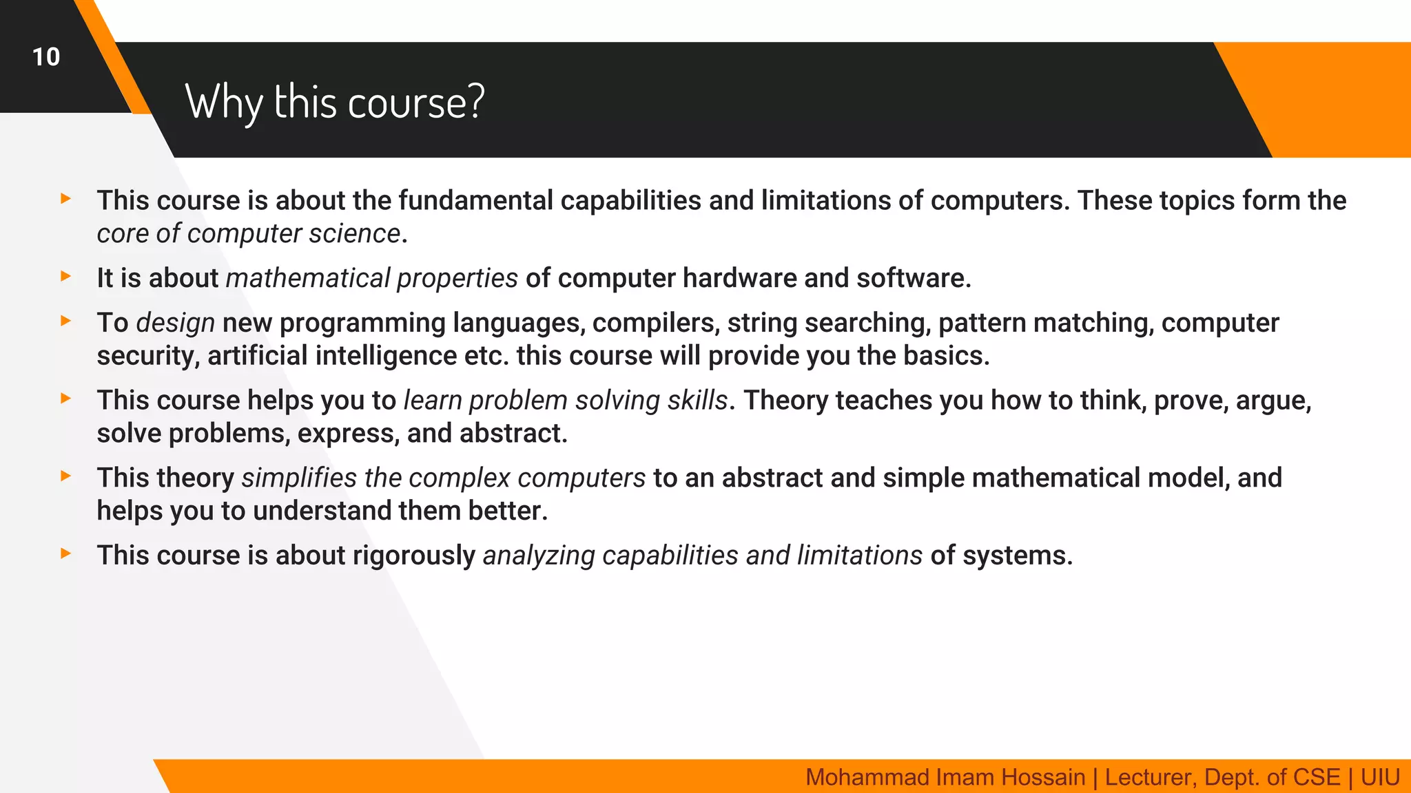 Why this course?
▸ This course is about the fundamental capabilities and limitations of computers. These topics form the
core of computer science.
▸ It is about mathematical properties of computer hardware and software.
▸ To design new programming languages, compilers, string searching, pattern matching, computer
security, artificial intelligence etc. this course will provide you the basics.
▸ This course helps you to learn problem solving skills. Theory teaches you how to think, prove, argue,
solve problems, express, and abstract.
▸ This theory simplifies the complex computers to an abstract and simple mathematical model, and
helps you to understand them better.
▸ This course is about rigorously analyzing capabilities and limitations of systems.
10
Mohammad Imam Hossain | Lecturer, Dept. of CSE | UIU
 