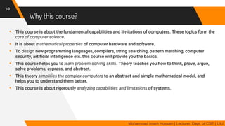 Why this course?
▸ This course is about the fundamental capabilities and limitations of computers. These topics form the
core of computer science.
▸ It is about mathematical properties of computer hardware and software.
▸ To design new programming languages, compilers, string searching, pattern matching, computer
security, artificial intelligence etc. this course will provide you the basics.
▸ This course helps you to learn problem solving skills. Theory teaches you how to think, prove, argue,
solve problems, express, and abstract.
▸ This theory simplifies the complex computers to an abstract and simple mathematical model, and
helps you to understand them better.
▸ This course is about rigorously analyzing capabilities and limitations of systems.
10
Mohammad Imam Hossain | Lecturer, Dept. of CSE | UIU
 