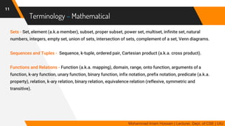 Terminology – Mathematical
Sets - Set, element (a.k.a member), subset, proper subset, power set, multiset, infinite set, natural
numbers, integers, empty set, union of sets, intersection of sets, complement of a set, Venn diagrams.
Sequences and Tuples - Sequence, k-tuple, ordered pair, Cartesian product (a.k.a. cross product).
Functions and Relations - Function (a.k.a. mapping), domain, range, onto function, arguments of a
function, k-ary function, unary function, binary function, infix notation, prefix notation, predicate (a.k.a.
property), relation, k-ary relation, binary relation, equivalence relation (reflexive, symmetric and
transitive).
11
Mohammad Imam Hossain | Lecturer, Dept. of CSE | UIU
 