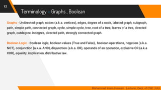 Terminology – Graphs , Boolean
Graphs - Undirected graph, nodes (a.k.a. vertices), edges, degree of a node, labeled graph, subgraph,
path, simple path, connected graph, cycle, simple cycle, tree, root of a tree, leaves of a tree, directed
graph, outdegree, indegree, directed path, strongly connected graph.
Boolean Logic - Boolean logic, boolean values (True and False), boolean operations, negation (a.k.a.
NOT), conjunction (a.k.a. AND), disjunction (a.k.a. OR), operands of an operation, exclusive OR (a.k.a
XOR), equality, implication, distributive law.
12
Mohammad Imam Hossain | Lecturer, Dept. of CSE | UIU
 