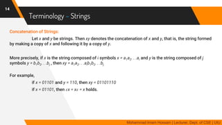 Terminology – Strings
Concatenation of Strings:
Let x and y be strings. Then xy denotes the concatenation of x and y, that is, the string formed
by making a copy of x and following it by a copy of y.
More precisely, if x is the string composed of i symbols x = a1a2. . .ai and y is the string composed of j
symbols y = b1b2. . .bj , then xy = a1a2. . .aib1b2. . .bj
For example,
if x = 01101 and y = 110, then xy = 01101110
if x = 01101, then 𝜀x = x𝜀 = x holds.
14
Mohammad Imam Hossain | Lecturer, Dept. of CSE | UIU
 