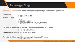 Terminology – Strings
Powers of an Alphabet: Σ 𝑘
is the set of strings of length exactly k, each of whose symbols is in Σ
For example,
Σ0
={𝜀} regardless of Σ
if Σ = { 0, 1 }, then
Σ1
={ 0, 1 }
Σ2
={ 00, 01, 10, 11 }
Σ3
={ 000, 001, 010, 011, 100, 101, 110, 111 }
The set of all strings over an alphabet Σ is conveniently denoted as Σ∗
, where
Σ∗
= Σ0
∪ Σ1
∪ Σ2
∪ Σ3
∪ …
For example, { 0, 1 }* = { 𝜀, 0, 1, 00, 01, 10, 11, 000, … }
The set of all strings except the empty string is denoted as Σ+
, where
Σ+
= Σ1
∪ Σ2
∪ Σ3
∪ …
15
Mohammad Imam Hossain | Lecturer, Dept. of CSE | UIU
 