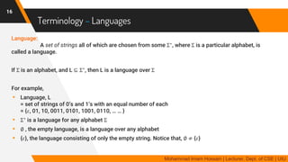 Terminology – Languages
Language:
A set of strings all of which are chosen from some Σ∗
, where Σ is a particular alphabet, is
called a language.
If Σ is an alphabet, and L ⊆ Σ∗
, then L is a language over Σ
For example,
▸ Language, L
= set of strings of 0’s and 1’s with an equal number of each
= {𝜀, 01, 10, 0011, 0101, 1001, 0110, … … }
▸ Σ∗
is a language for any alphabet Σ
▸ ∅ , the empty language, is a language over any alphabet
▸ {𝜀}, the language consisting of only the empty string. Notice that, ∅ ≠ {𝜀}
16
Mohammad Imam Hossain | Lecturer, Dept. of CSE | UIU
 