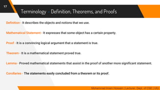 Terminology – Definition, Theorems, and Proofs
Definition - It describes the objects and notions that we use.
Mathematical Statement - It expresses that some object has a certain property.
Proof - It is a convincing logical argument that a statement is true.
Theorem - It is a mathematical statement proved true.
Lemma - Proved mathematical statements that assist in the proof of another more significant statement.
Corollaries - The statements easily concluded from a theorem or its proof.
17
Mohammad Imam Hossain | Lecturer, Dept. of CSE | UIU
 
