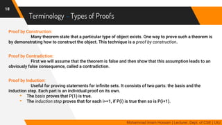 Terminology – Types of Proofs
Proof by Construction:
Many theorem state that a particular type of object exists. One way to prove such a theorem is
by demonstrating how to construct the object. This technique is a proof by construction.
Proof by Contradiction:
First we will assume that the theorem is false and then show that this assumption leads to an
obviously false consequence, called a contradiction.
Proof by Induction:
Useful for proving statements for infinite sets. It consists of two parts: the basis and the
induction step. Each part is an individual proof on its own.
• The basis proves that P(1) is true.
• The induction step proves that for each i>=1, if P(i) is true then so is P(i+1).
18
Mohammad Imam Hossain | Lecturer, Dept. of CSE | UIU
 