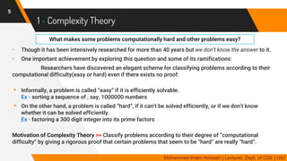 1 - Complexity Theory
- Though it has been intensively researched for more than 40 years but we don’t know the answer to it.
- One important achievement by exploring this question and some of its ramifications:
Researchers have discovered an elegant scheme for classifying problems according to their
computational difficulty(easy or hard) even if there exists no proof.
▸ Informally, a problem is called “easy” if it is efficiently solvable.
Ex - sorting a sequence of , say, 1000000 numbers
▸ On the other hand, a problem is called “hard”, if it can’t be solved efficiently, or if we don’t know
whether it can be solved efficiently.
Ex - factoring a 300 digit integer into its prime factors
Motivation of Complexity Theory >> Classify problems according to their degree of “computational
difficulty” by giving a rigorous proof that certain problems that seem to be “hard” are really “hard”.
5
Mohammad Imam Hossain | Lecturer, Dept. of CSE | UIU
What makes some problems computationally hard and other problems easy?
 