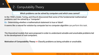 2 - Computability Theory
In the 1930’s Gödel, Turing, and Church discovered that some of the fundamental mathematical
problems can’t be solved by a “computer”.
Ex - Determining whether a mathematical statement is true or false!!
It seems like a natural for solution by computer but no computer algorithm can perform this task.
The theoretical models that were proposed in order to understand solvable and unsolvable problems led
to the development of real computers.
Motivation of Computability Theory >> Classify problems as being solvable or unsolvable.
6
Mohammad Imam Hossain | Lecturer, Dept. of CSE | UIU
Which problems can be solved by computers and which ones cannot?
 