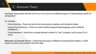 3 - Automata Theory
Automata Theory deals with the definitions and properties of different types of “mathematical models of
computation”
For example,
▸ Finite Automata - These are used in text processing, compilers, and hardware design.
▸ Context-Free Grammars - These are used to define programming languages and in Artificial
Intelligence.
▸ Turing Machines - These form a simple abstract model of a “real” computer, such as your PC at
home.
Motivation of Automata Theory >> Determine the power of different computational models or, which
model can solve more problems than the other.
7
Mohammad Imam Hossain | Lecturer, Dept. of CSE | UIU
 