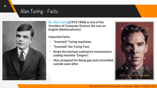 Alan Turing - Facts
9
Mohammad Imam Hossain | Lecturer, Dept. of CSE | UIU
Dr. Alan Turing(1912-1954) is one of the
founders of Computer Science (he was an
English Mathematician).
Important facts:
▸ “Invented” Turing machines.
▸ “Invented” the Turing Test.
▸ Broke the German submarine transmission
coding machine “Enigma”.
▸ Was arraigned for being gay and committed
suicide soon after.
 