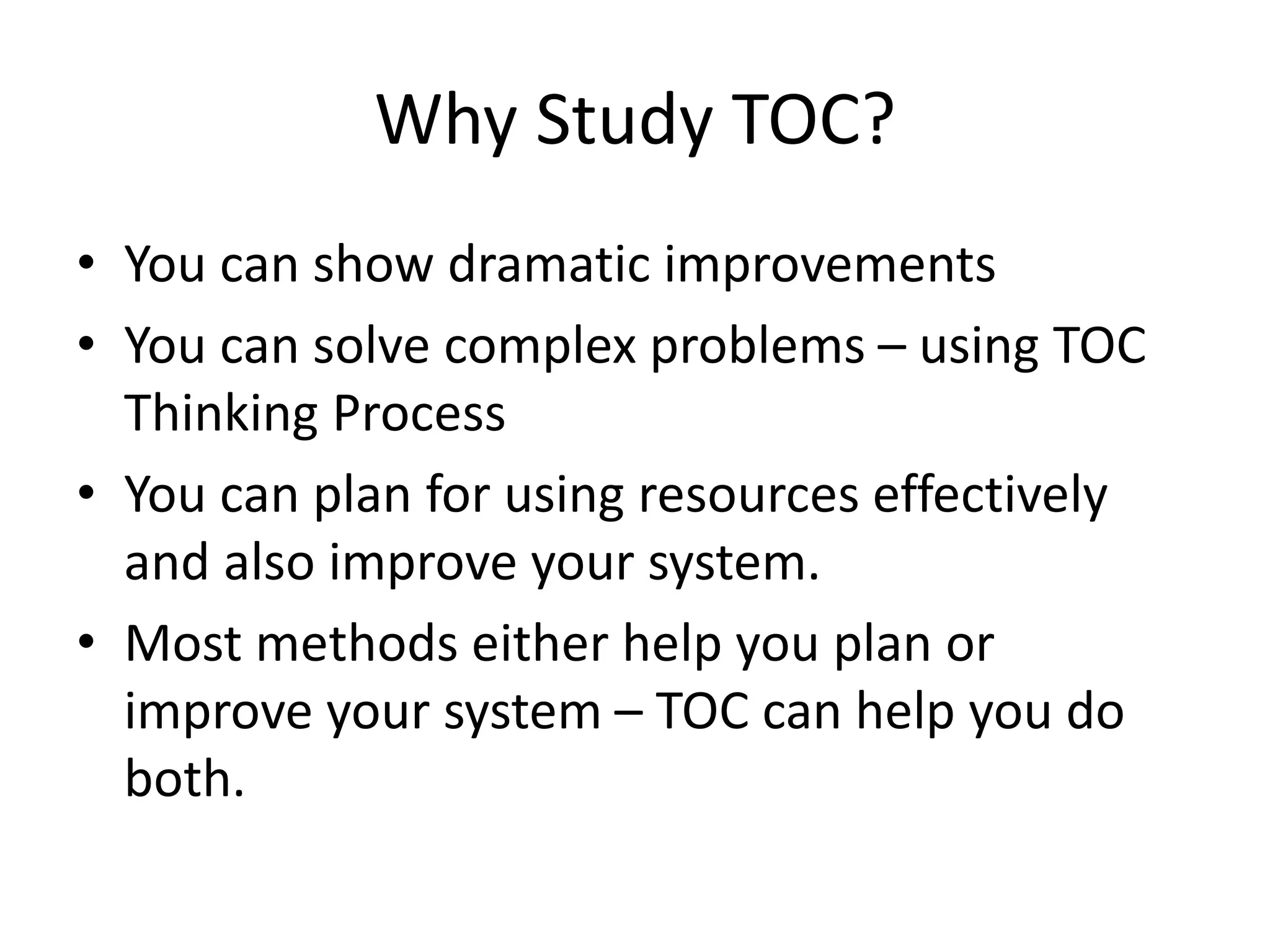 Why Study TOC?
• You can show dramatic improvements
• You can solve complex problems – using TOC
Thinking Process
• You can plan for using resources effectively
and also improve your system.
• Most methods either help you plan or
improve your system – TOC can help you do
both.
 
