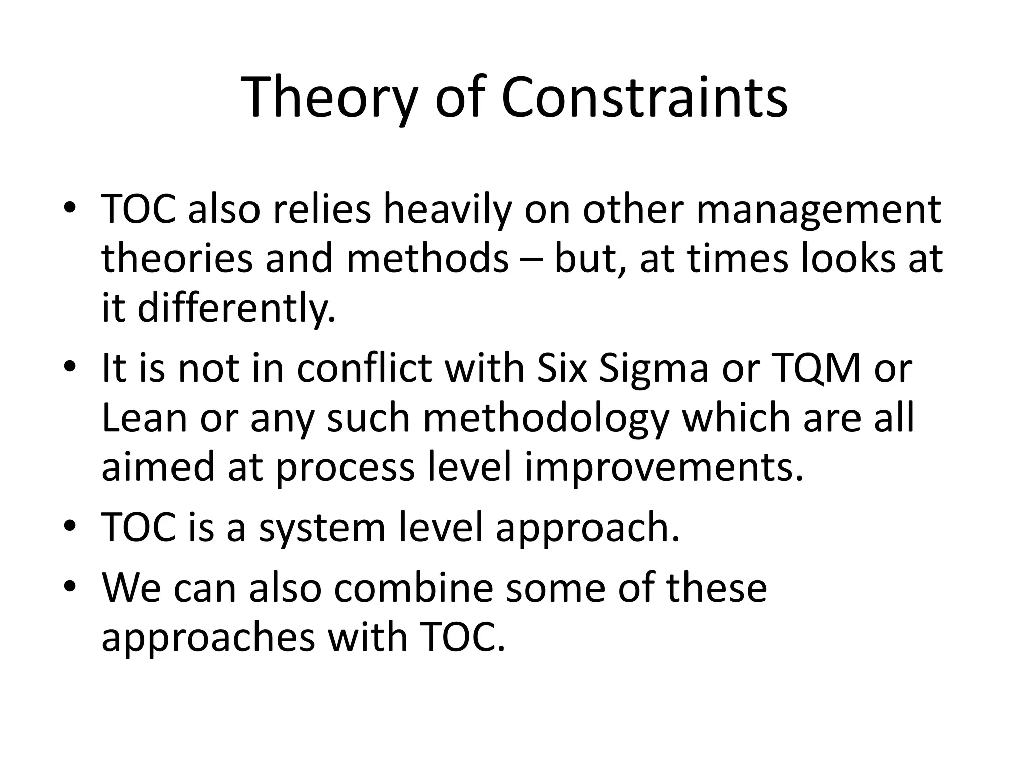 Theory of Constraints
• TOC also relies heavily on other management
theories and methods – but, at times looks at
it differently.
• It is not in conflict with Six Sigma or TQM or
Lean or any such methodology which are all
aimed at process level improvements.
• TOC is a system level approach.
• We can also combine some of these
approaches with TOC.
 