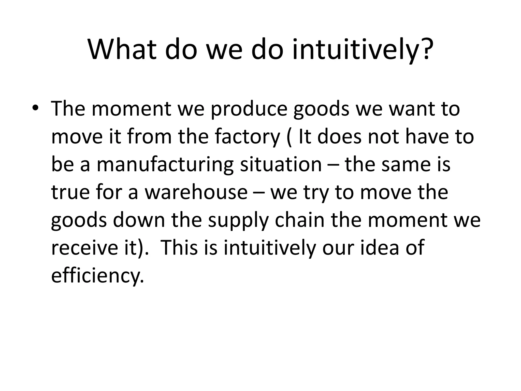What do we do intuitively?
• The moment we produce goods we want to
move it from the factory ( It does not have to
be a manufacturing situation – the same is
true for a warehouse – we try to move the
goods down the supply chain the moment we
receive it). This is intuitively our idea of
efficiency.
 