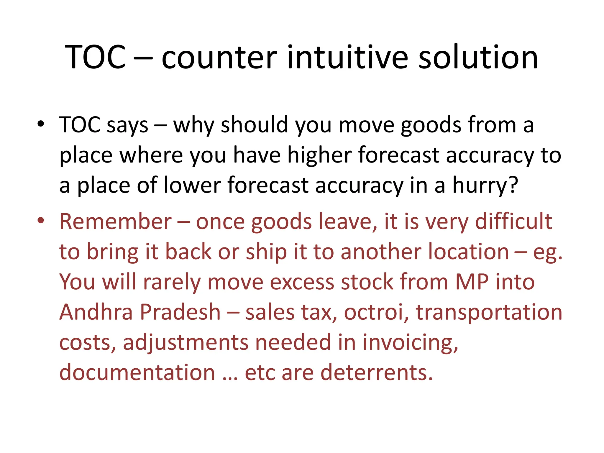 TOC – counter intuitive solution
• TOC says – why should you move goods from a
place where you have higher forecast accuracy to
a place of lower forecast accuracy in a hurry?
• Remember – once goods leave, it is very difficult
to bring it back or ship it to another location – eg.
You will rarely move excess stock from MP into
Andhra Pradesh – sales tax, octroi, transportation
costs, adjustments needed in invoicing,
documentation … etc are deterrents.
 