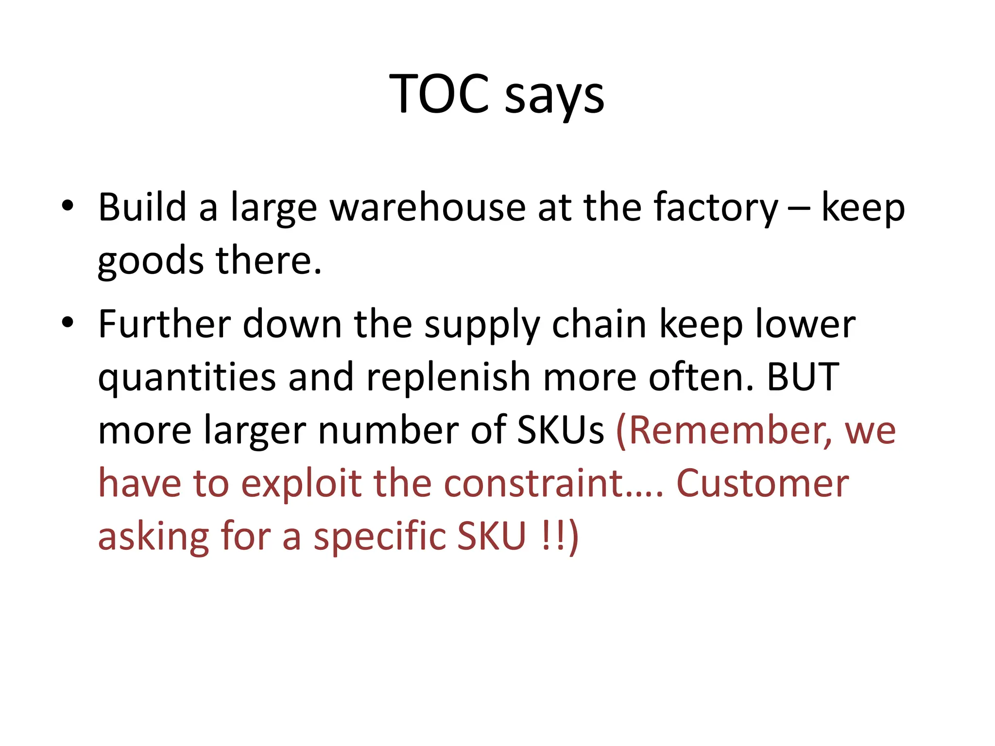 TOC says
• Build a large warehouse at the factory – keep
goods there.
• Further down the supply chain keep lower
quantities and replenish more often. BUT
more larger number of SKUs (Remember, we
have to exploit the constraint…. Customer
asking for a specific SKU !!)
 