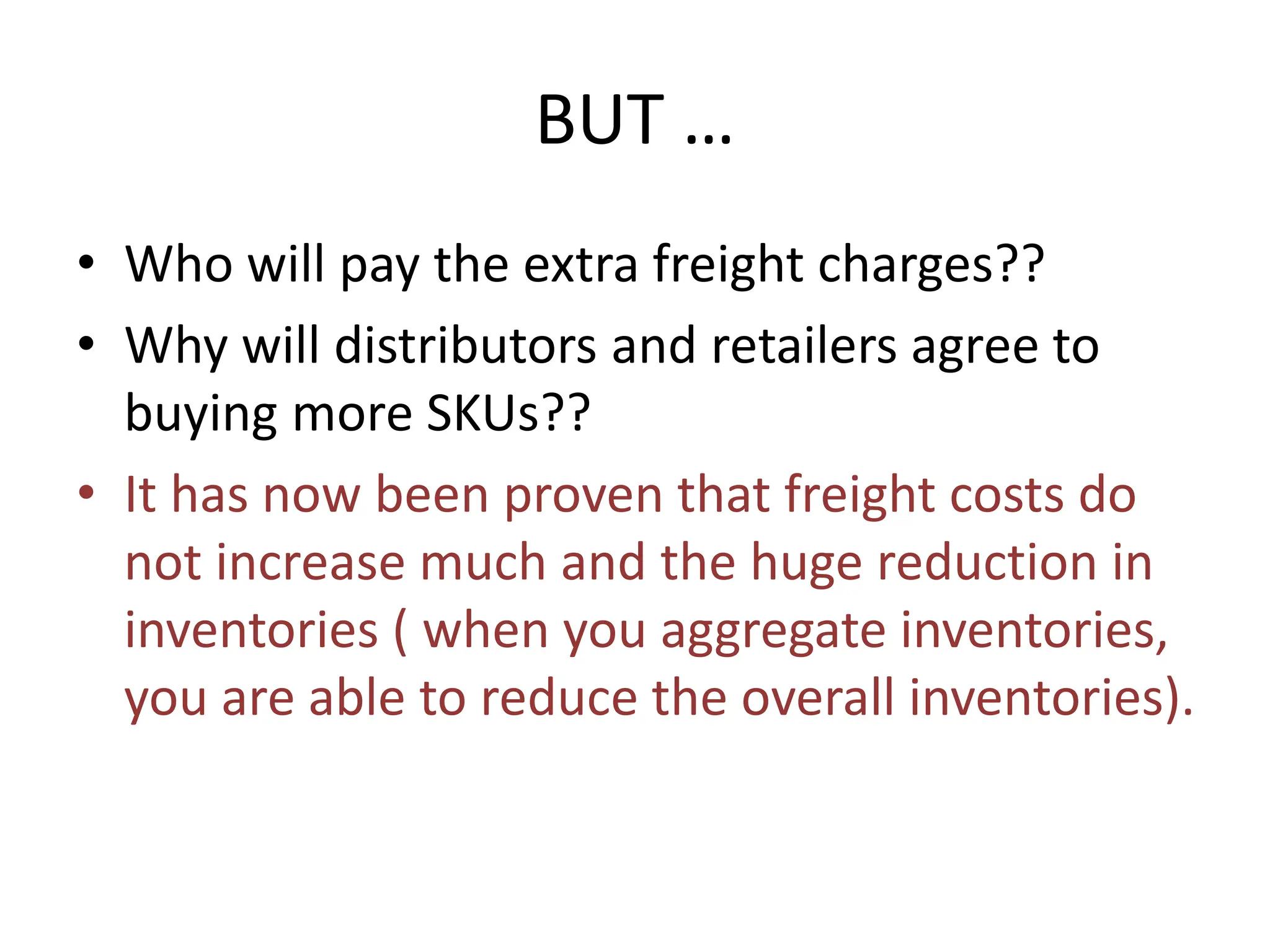 BUT …
• Who will pay the extra freight charges??
• Why will distributors and retailers agree to
buying more SKUs??
• It has now been proven that freight costs do
not increase much and the huge reduction in
inventories ( when you aggregate inventories,
you are able to reduce the overall inventories).
 