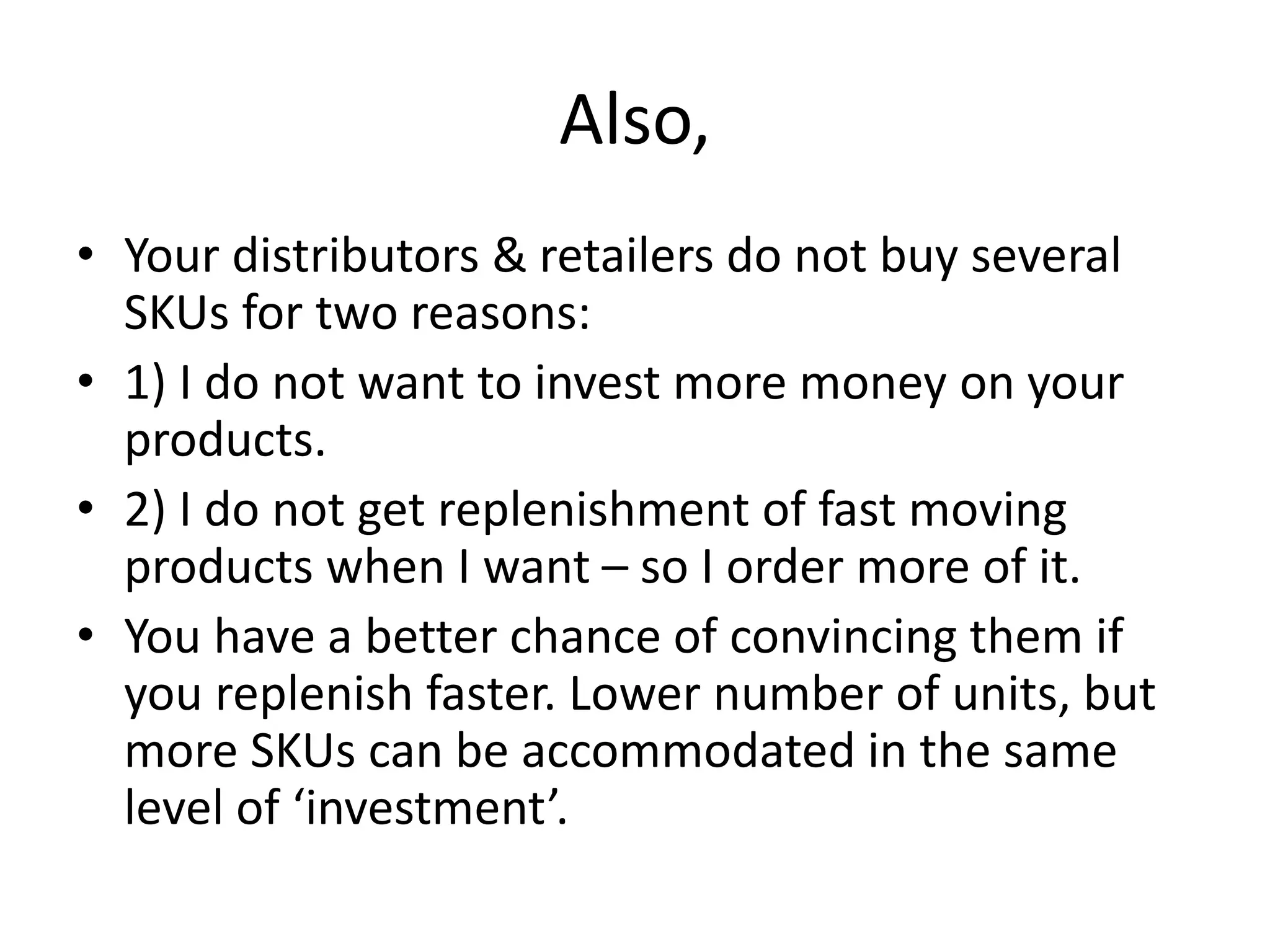 Also,
• Your distributors & retailers do not buy several
SKUs for two reasons:
• 1) I do not want to invest more money on your
products.
• 2) I do not get replenishment of fast moving
products when I want – so I order more of it.
• You have a better chance of convincing them if
you replenish faster. Lower number of units, but
more SKUs can be accommodated in the same
level of ‘investment’.
 