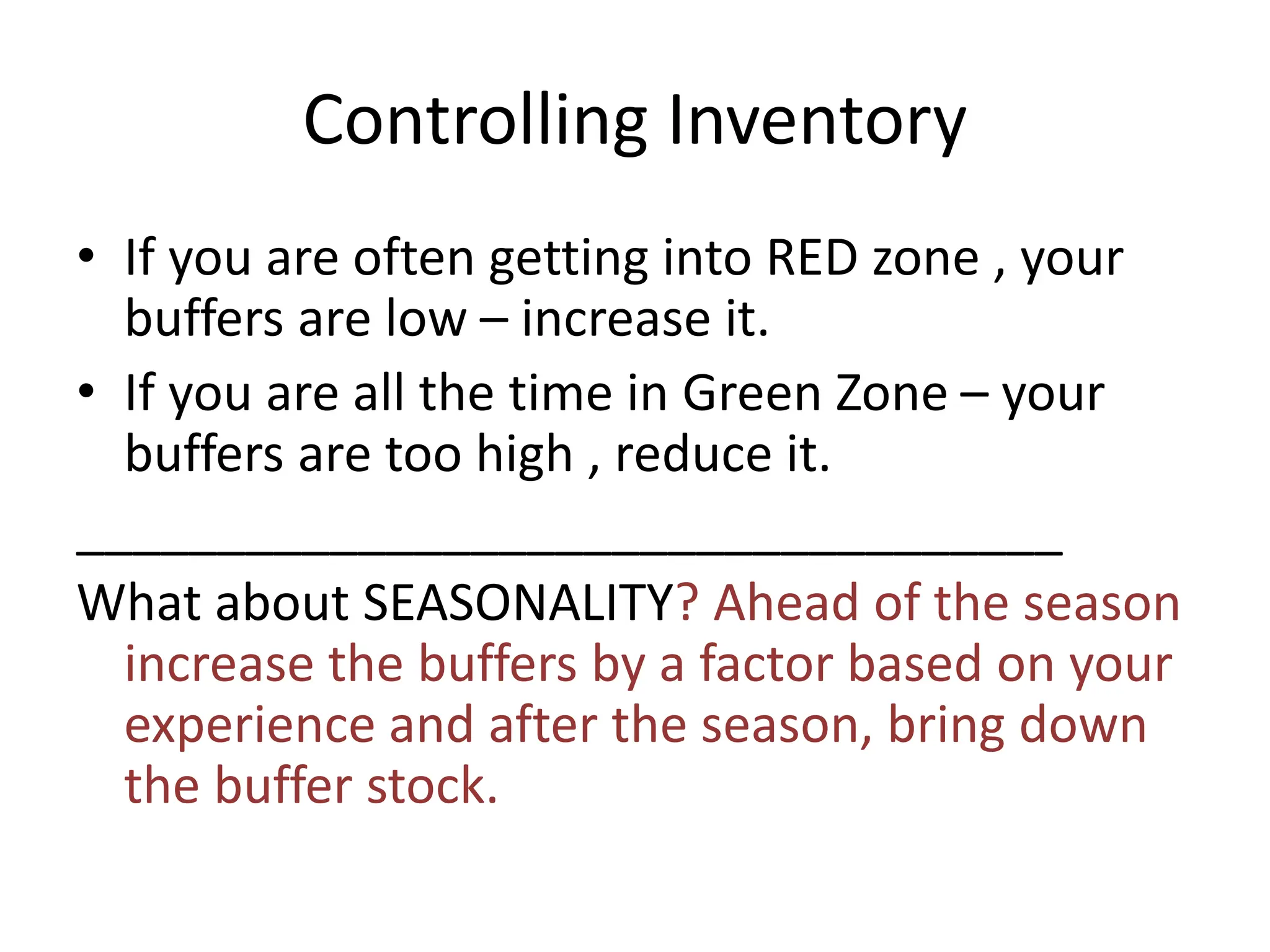Controlling Inventory
• If you are often getting into RED zone , your
buffers are low – increase it.
• If you are all the time in Green Zone – your
buffers are too high , reduce it.
___________________________________
What about SEASONALITY? Ahead of the season
increase the buffers by a factor based on your
experience and after the season, bring down
the buffer stock.
 