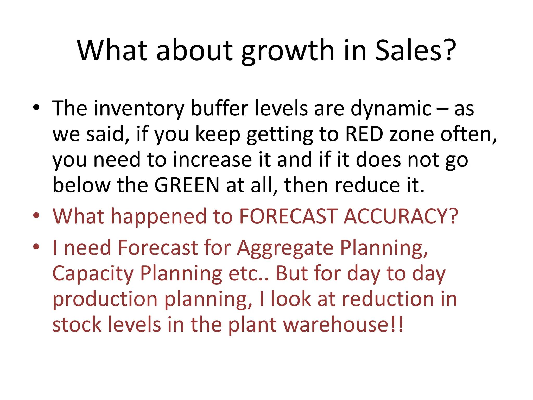 What about growth in Sales?
• The inventory buffer levels are dynamic – as
we said, if you keep getting to RED zone often,
you need to increase it and if it does not go
below the GREEN at all, then reduce it.
• What happened to FORECAST ACCURACY?
• I need Forecast for Aggregate Planning,
Capacity Planning etc.. But for day to day
production planning, I look at reduction in
stock levels in the plant warehouse!!
 