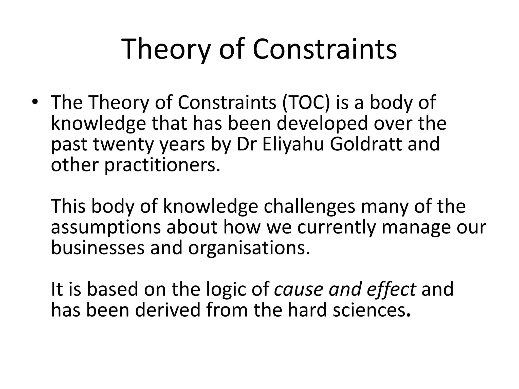Theory of Constraints
• The Theory of Constraints (TOC) is a body of
knowledge that has been developed over the
past twenty years by Dr Eliyahu Goldratt and
other practitioners.
This body of knowledge challenges many of the
assumptions about how we currently manage our
businesses and organisations.
It is based on the logic of cause and effect and
has been derived from the hard sciences.
 