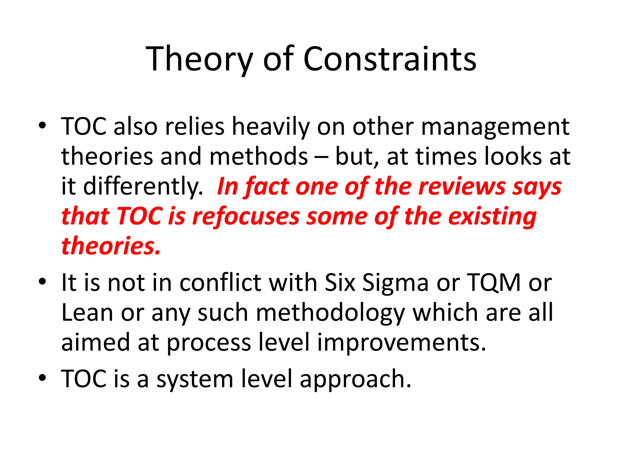 Theory of Constraints
• TOC also relies heavily on other management
theories and methods – but, at times looks at
it differently. In fact one of the reviews says
that TOC is refocuses some of the existing
theories.
• It is not in conflict with Six Sigma or TQM or
Lean or any such methodology which are all
aimed at process level improvements.
• TOC is a system level approach.
 