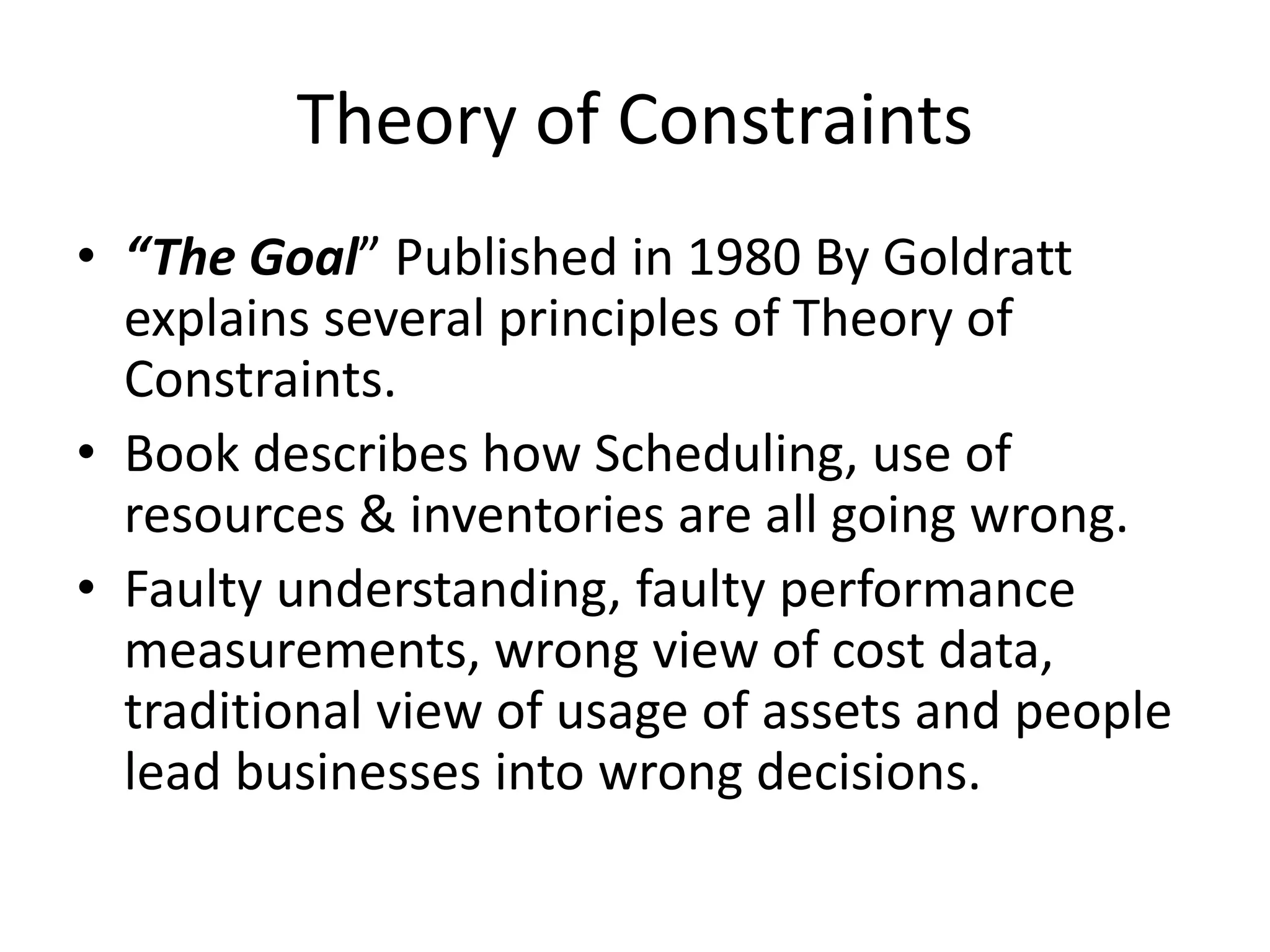 Theory of Constraints
• “The Goal” Published in 1980 By Goldratt
explains several principles of Theory of
Constraints.
• Book describes how Scheduling, use of
resources & inventories are all going wrong.
• Faulty understanding, faulty performance
measurements, wrong view of cost data,
traditional view of usage of assets and people
lead businesses into wrong decisions.
 