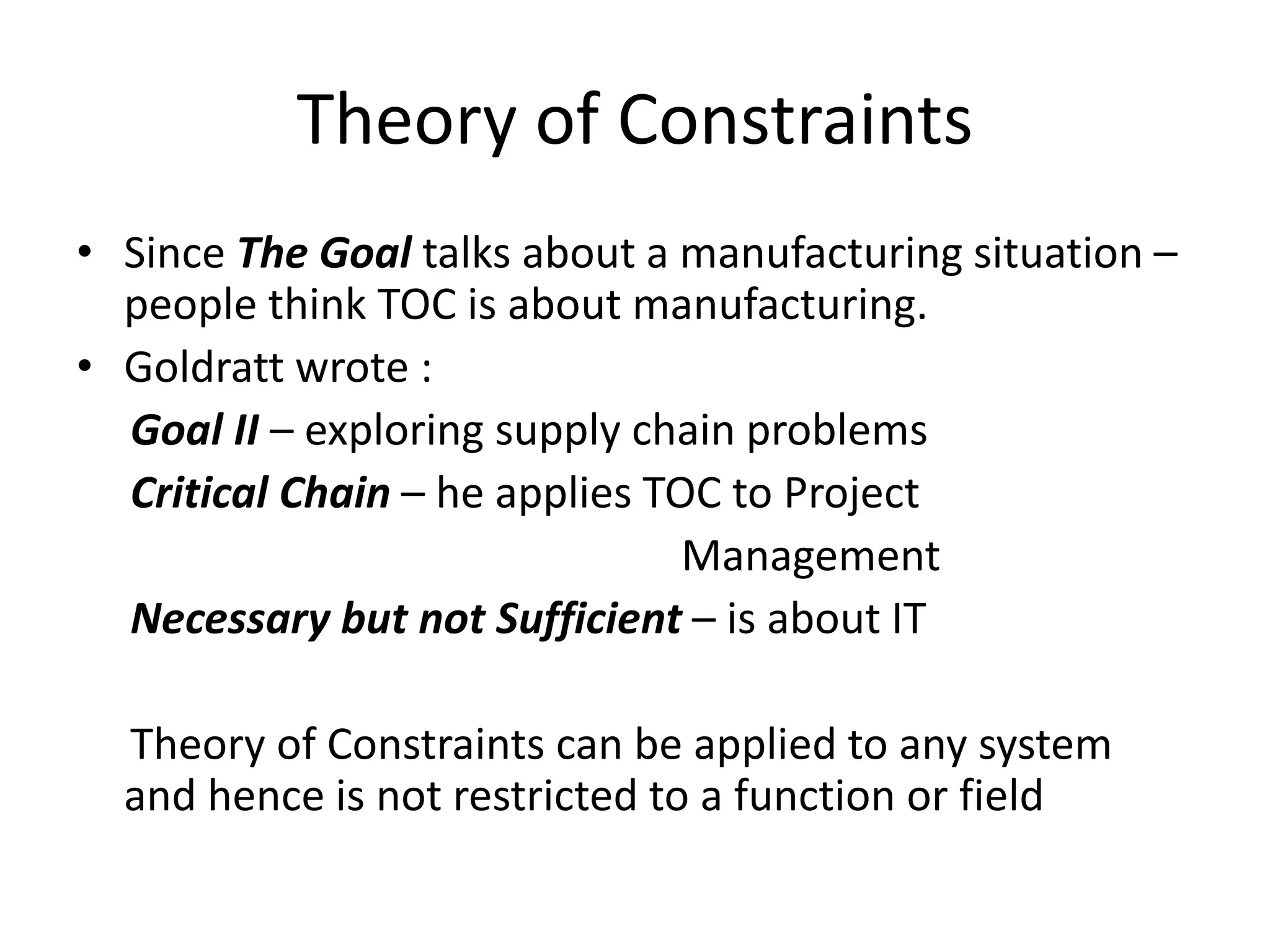 Theory of Constraints
• Since The Goal talks about a manufacturing situation –
people think TOC is about manufacturing.
• Goldratt wrote :
Goal II – exploring supply chain problems
Critical Chain – he applies TOC to Project
Management
Necessary but not Sufficient – is about IT
Theory of Constraints can be applied to any system
and hence is not restricted to a function or field
 