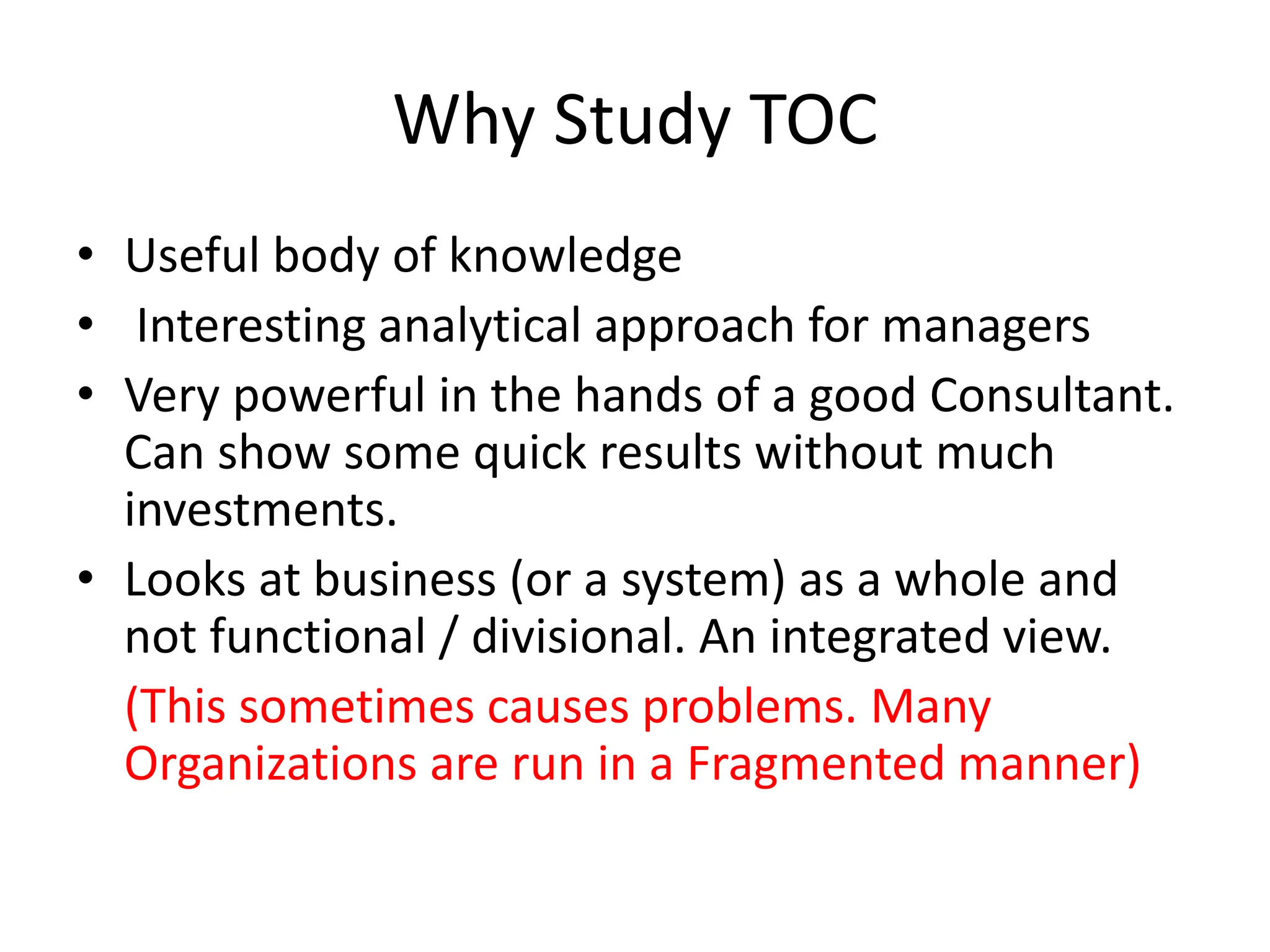 Why Study TOC
• Useful body of knowledge
• Interesting analytical approach for managers
• Very powerful in the hands of a good Consultant.
Can show some quick results without much
investments.
• Looks at business (or a system) as a whole and
not functional / divisional. An integrated view.
(This sometimes causes problems. Many
Organizations are run in a Fragmented manner)
 