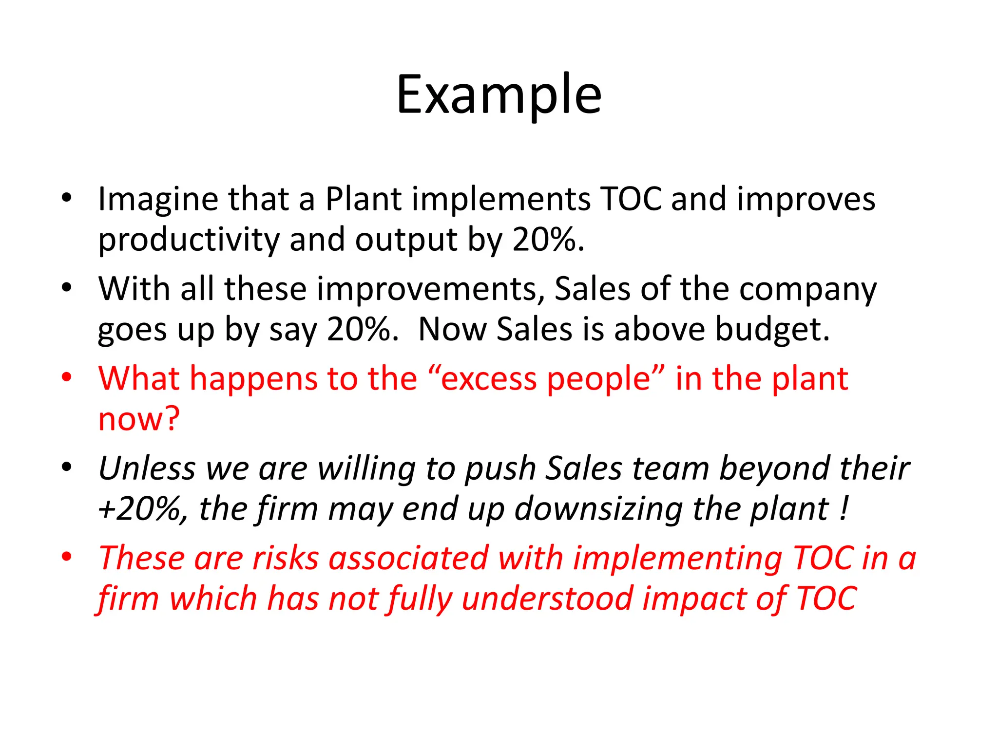 Example
• Imagine that a Plant implements TOC and improves
productivity and output by 20%.
• With all these improvements, Sales of the company
goes up by say 20%. Now Sales is above budget.
• What happens to the “excess people” in the plant
now?
• Unless we are willing to push Sales team beyond their
+20%, the firm may end up downsizing the plant !
• These are risks associated with implementing TOC in a
firm which has not fully understood impact of TOC
 