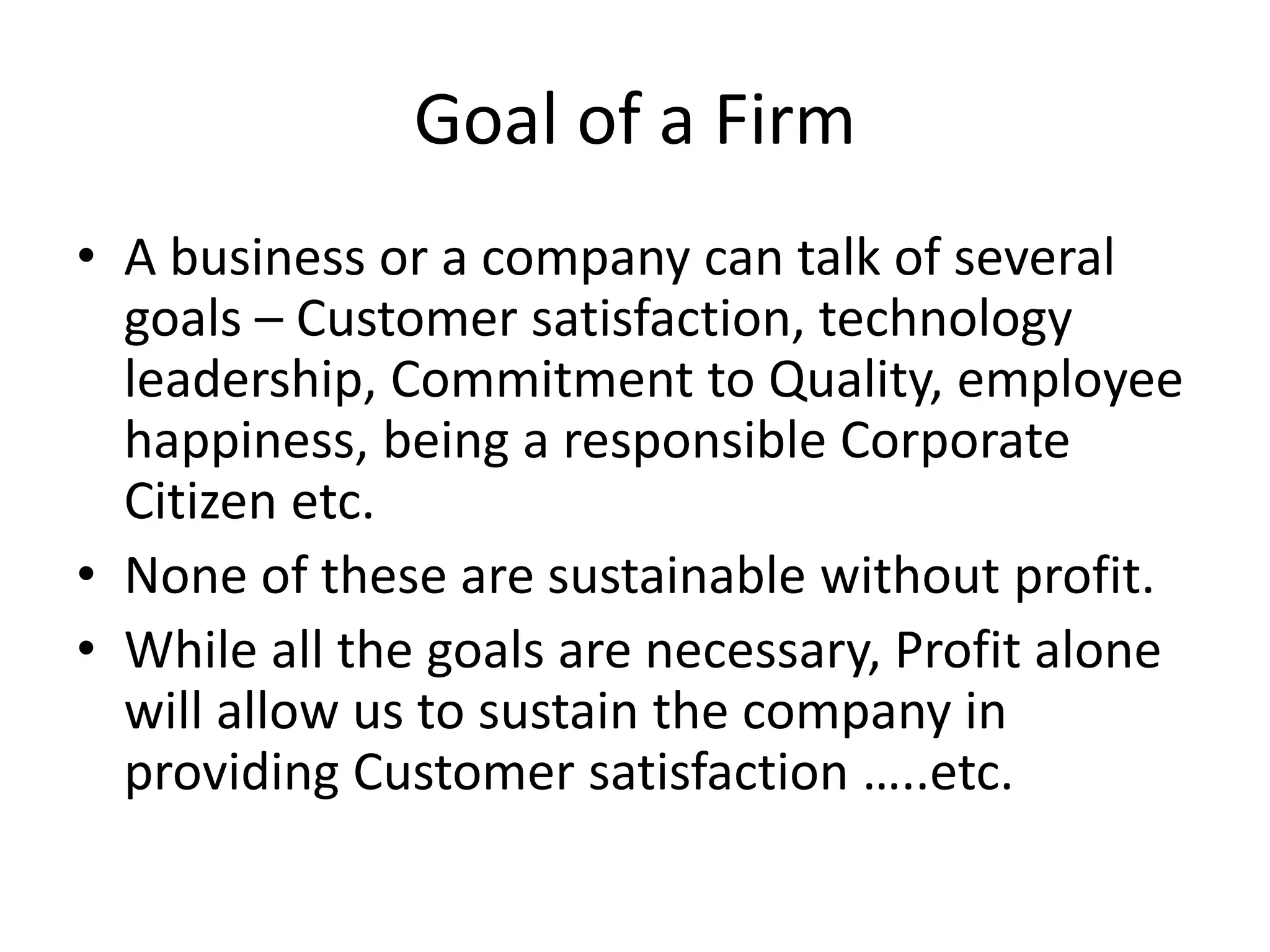Goal of a Firm
• A business or a company can talk of several
goals – Customer satisfaction, technology
leadership, Commitment to Quality, employee
happiness, being a responsible Corporate
Citizen etc.
• None of these are sustainable without profit.
• While all the goals are necessary, Profit alone
will allow us to sustain the company in
providing Customer satisfaction …..etc.
 