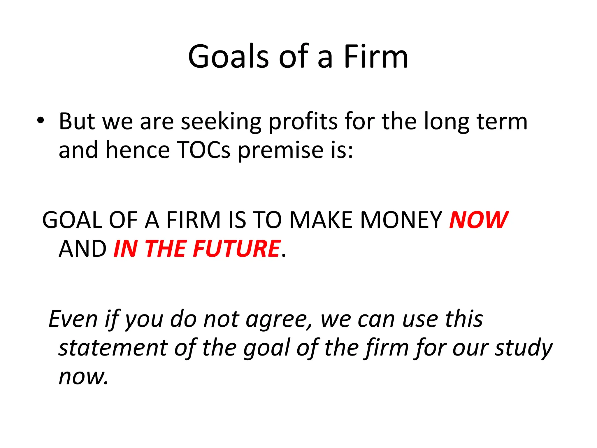 Goals of a Firm
• But we are seeking profits for the long term
and hence TOCs premise is:
GOAL OF A FIRM IS TO MAKE MONEY NOW
AND IN THE FUTURE.
Even if you do not agree, we can use this
statement of the goal of the firm for our study
now.
 