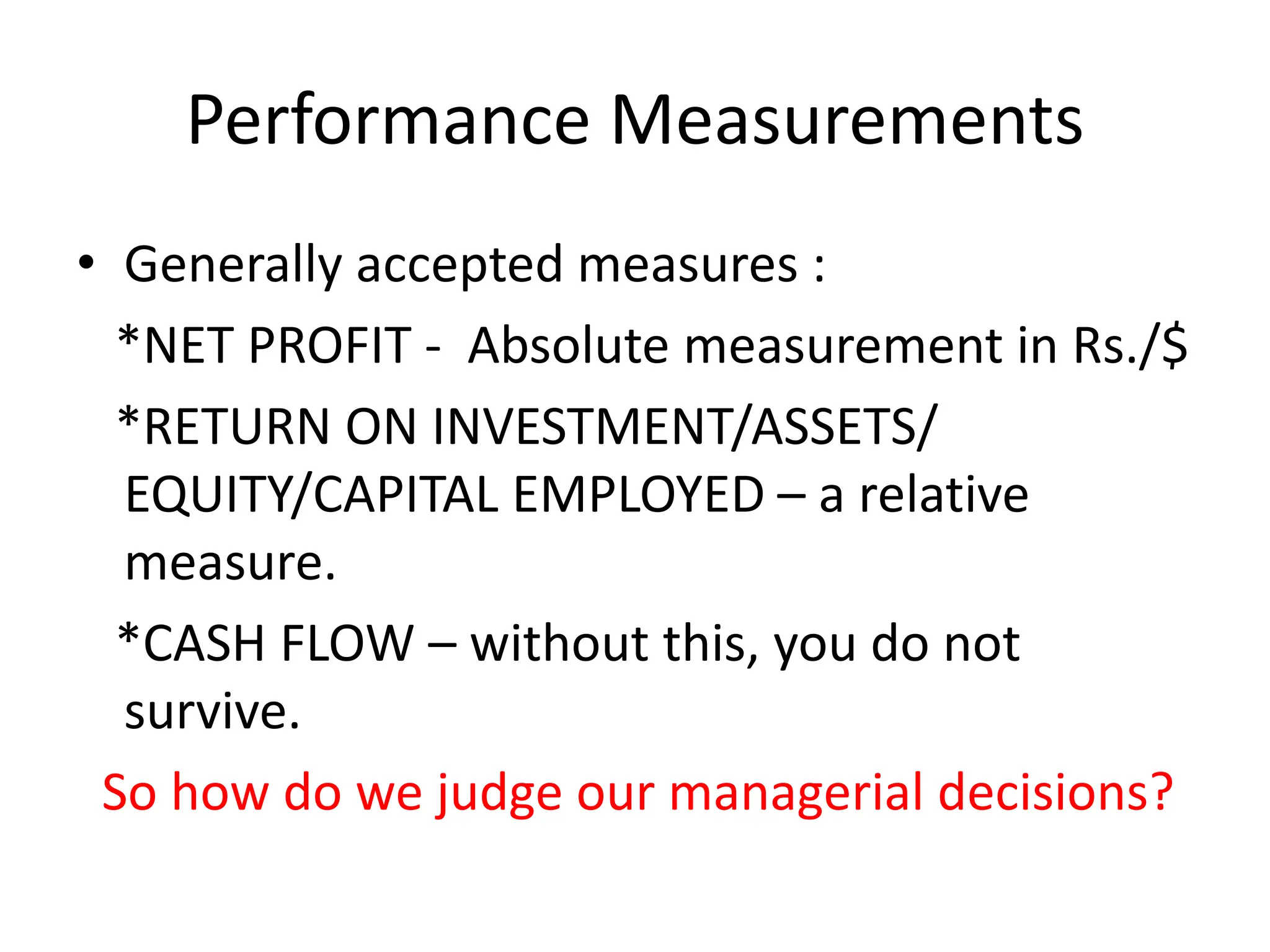 Performance Measurements
• Generally accepted measures :
*NET PROFIT - Absolute measurement in Rs./$
*RETURN ON INVESTMENT/ASSETS/
EQUITY/CAPITAL EMPLOYED – a relative
measure.
*CASH FLOW – without this, you do not
survive.
So how do we judge our managerial decisions?
 