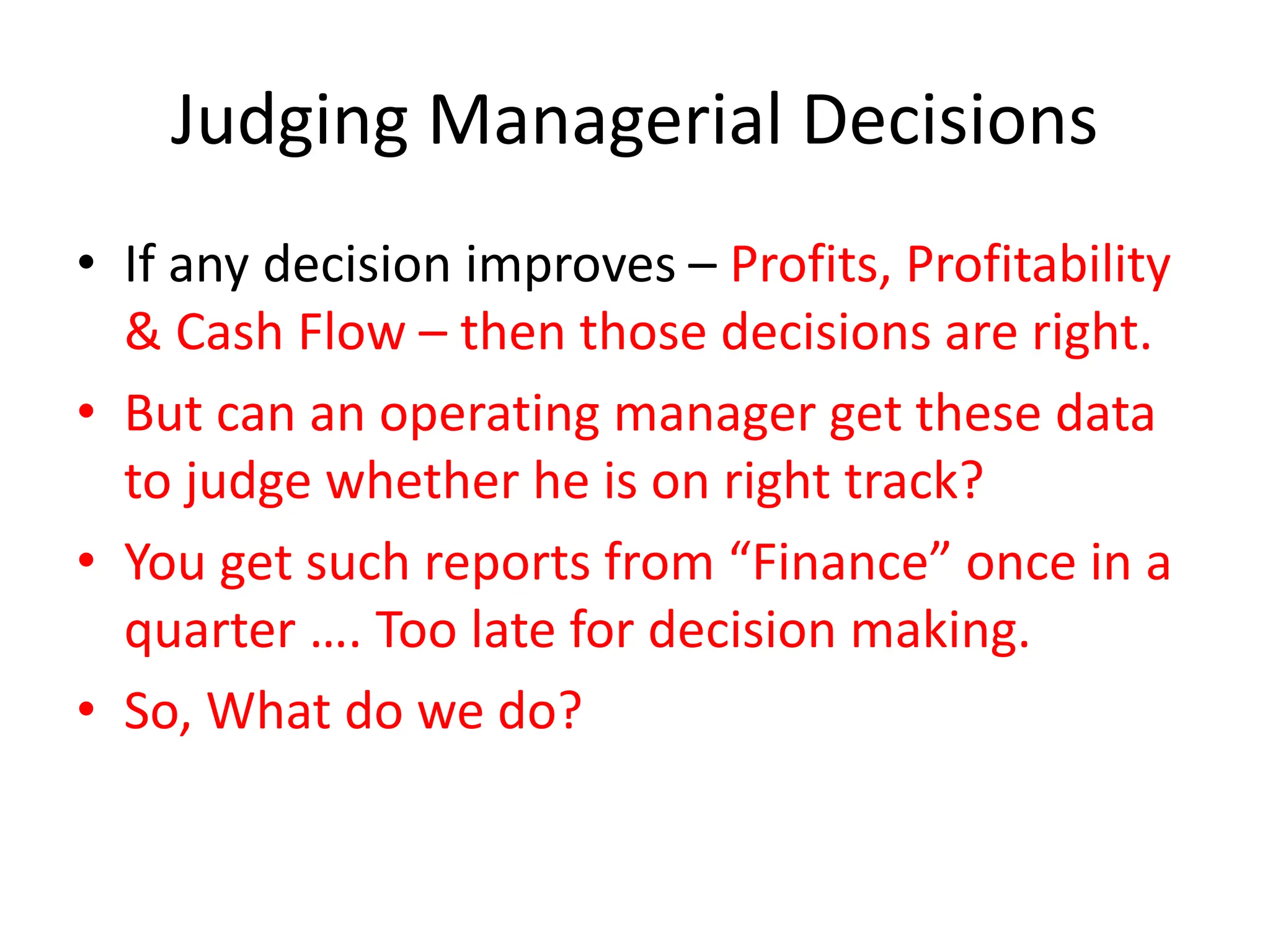 Judging Managerial Decisions
• If any decision improves – Profits, Profitability
& Cash Flow – then those decisions are right.
• But can an operating manager get these data
to judge whether he is on right track?
• You get such reports from “Finance” once in a
quarter …. Too late for decision making.
• So, What do we do?
 
