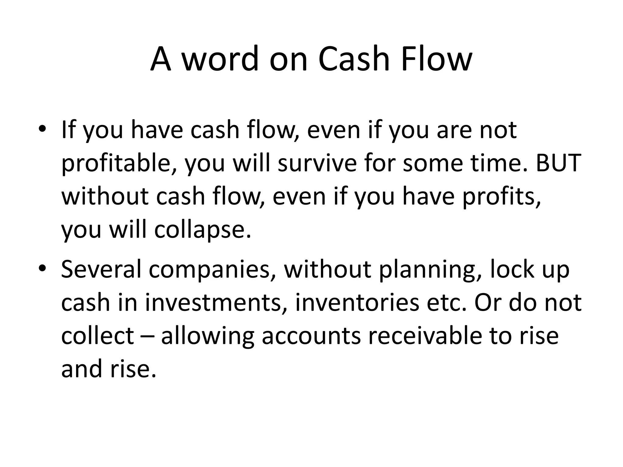A word on Cash Flow
• If you have cash flow, even if you are not
profitable, you will survive for some time. BUT
without cash flow, even if you have profits,
you will collapse.
• Several companies, without planning, lock up
cash in investments, inventories etc. Or do not
collect – allowing accounts receivable to rise
and rise.
 