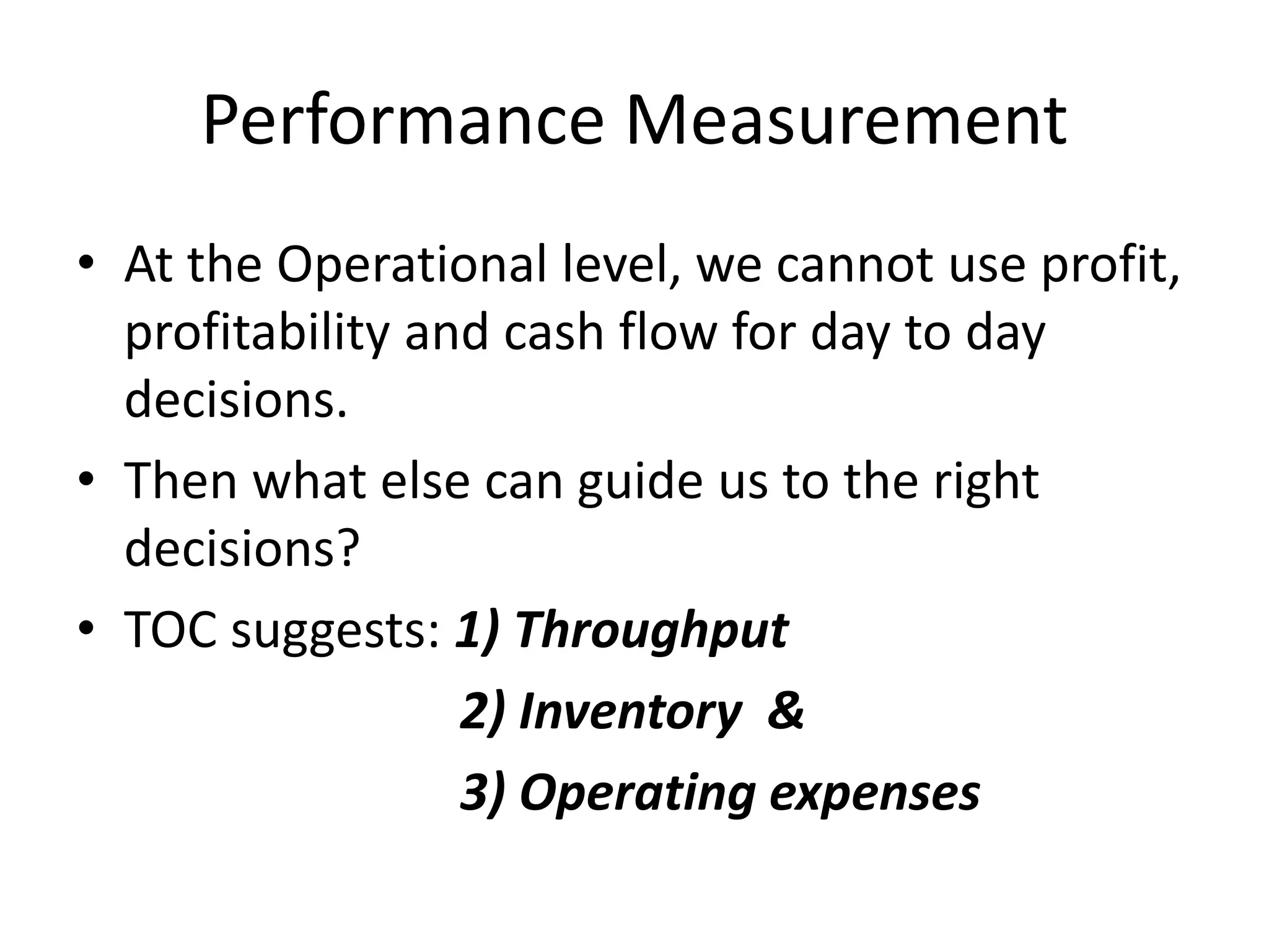 Performance Measurement
• At the Operational level, we cannot use profit,
profitability and cash flow for day to day
decisions.
• Then what else can guide us to the right
decisions?
• TOC suggests: 1) Throughput
2) Inventory &
3) Operating expenses
 