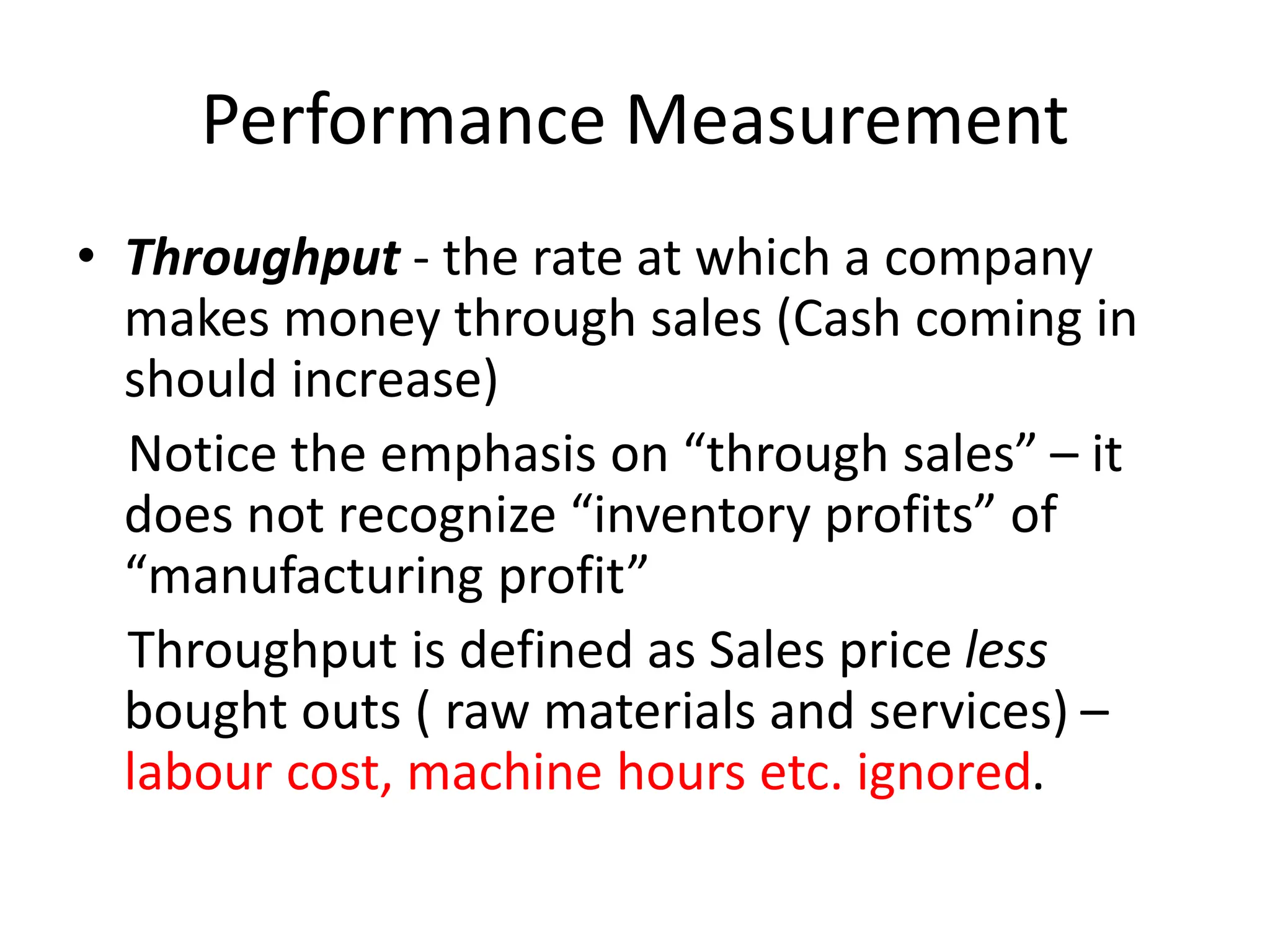 Performance Measurement
• Throughput - the rate at which a company
makes money through sales (Cash coming in
should increase)
Notice the emphasis on “through sales” – it
does not recognize “inventory profits” of
“manufacturing profit”
Throughput is defined as Sales price less
bought outs ( raw materials and services) –
labour cost, machine hours etc. ignored.
 