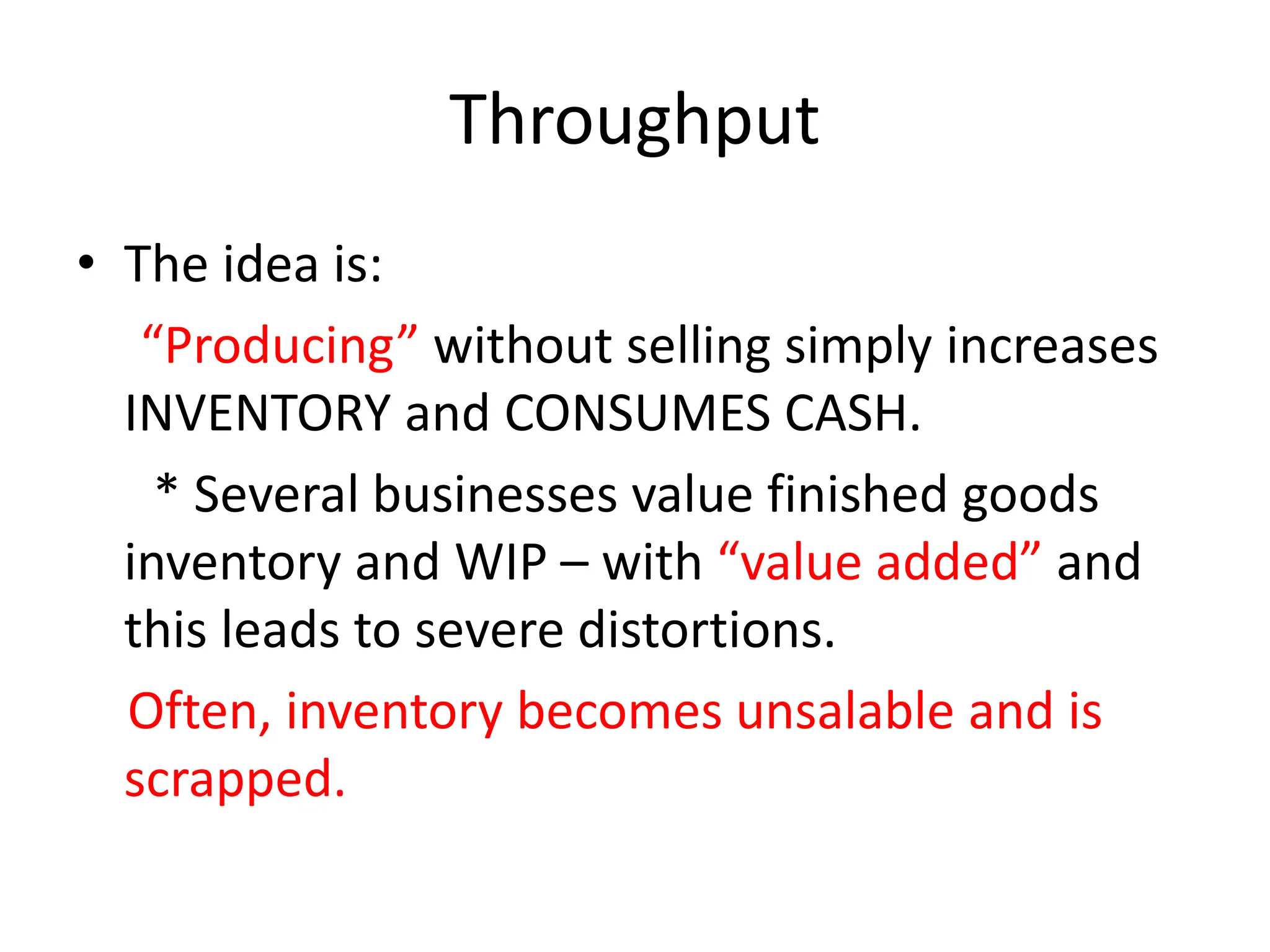 Throughput
• The idea is:
“Producing” without selling simply increases
INVENTORY and CONSUMES CASH.
* Several businesses value finished goods
inventory and WIP – with “value added” and
this leads to severe distortions.
Often, inventory becomes unsalable and is
scrapped.
 