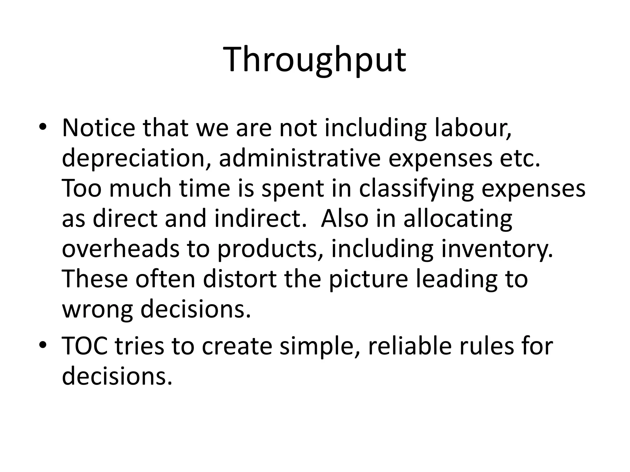 Throughput
• Notice that we are not including labour,
depreciation, administrative expenses etc.
Too much time is spent in classifying expenses
as direct and indirect. Also in allocating
overheads to products, including inventory.
These often distort the picture leading to
wrong decisions.
• TOC tries to create simple, reliable rules for
decisions.
 